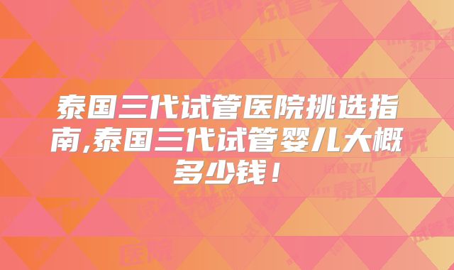 泰国三代试管医院挑选指南,泰国三代试管婴儿大概多少钱！