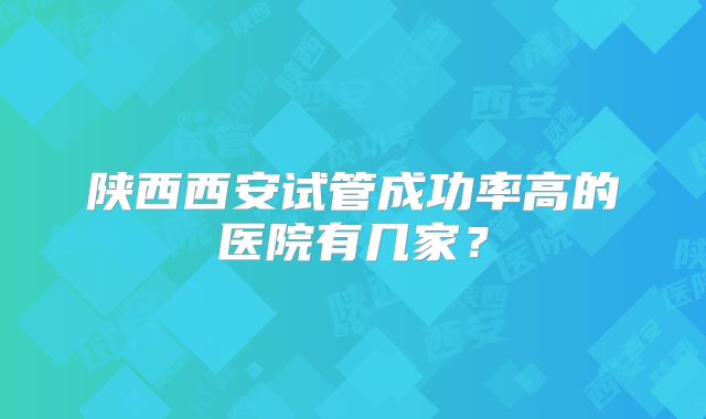 陕西西安试管成功率高的医院有几家?