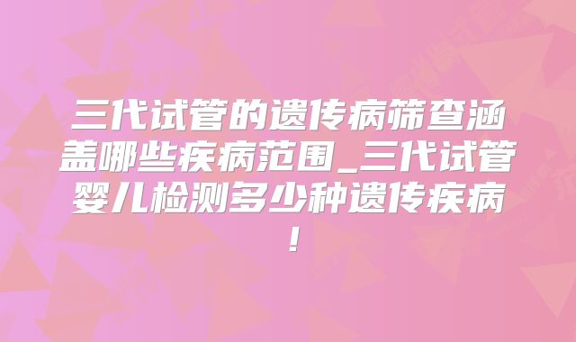 三代试管的遗传病筛查涵盖哪些疾病范围_三代试管婴儿检测多少种遗传疾病!