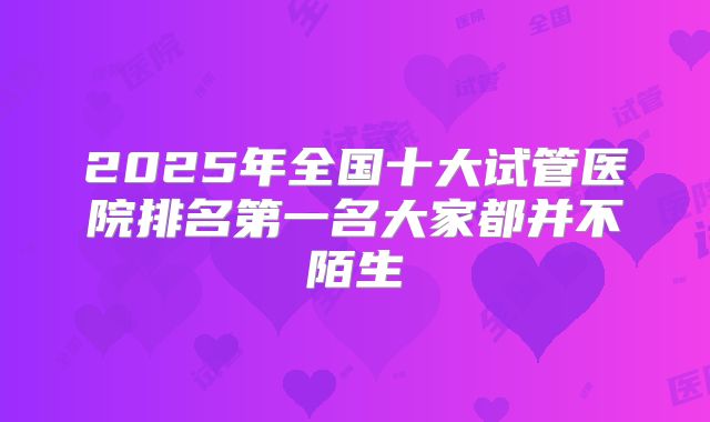 2025年全国十大试管医院排名第一名大家都并不陌生