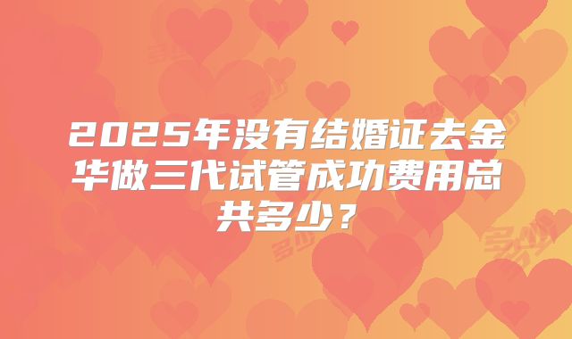 2025年没有结婚证去金华做三代试管成功费用总共多少?