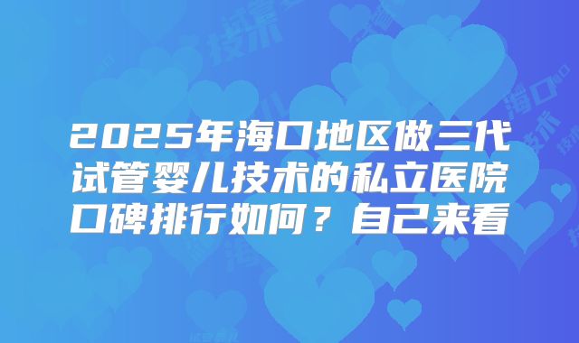 2025年海口地区做三代试管婴儿技术的私立医院口碑排行如何？自己来看