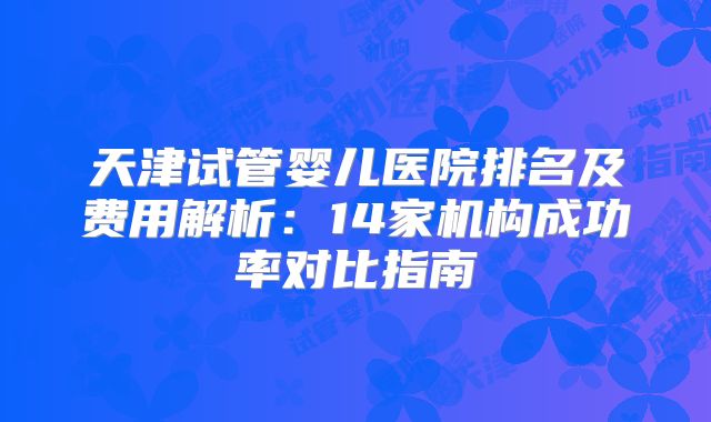 天津试管婴儿医院排名及费用解析:14家机构成功率对比指南