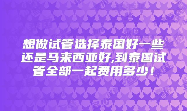 想做试管选择泰国好一些还是马来西亚好,到泰国试管全部一起费用多少！