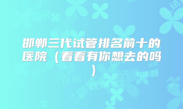 邯郸三代试管排名前十的医院（看看有你想去的吗）