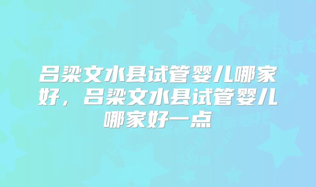 吕梁文水县试管婴儿哪家好,吕梁文水县试管婴儿哪家好一点