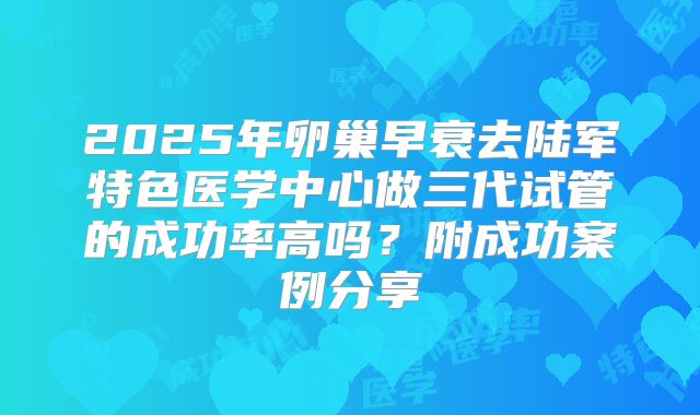 2025年卵巢早衰去陆军特色医学中心做三代试管的成功率高吗？附成功案例分享