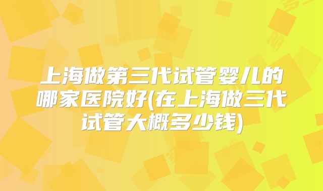 上海做第三代试管婴儿的哪家医院好(在上海做三代试管大概多少钱)