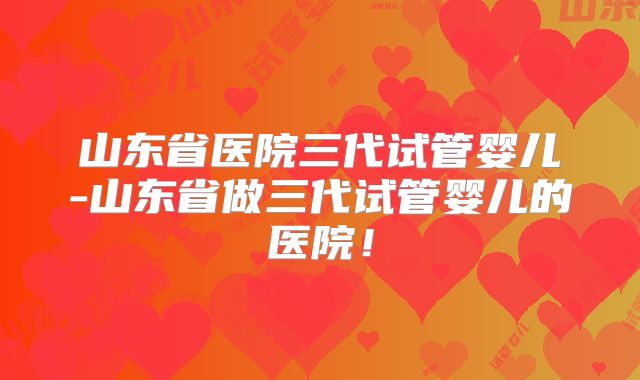 山东省医院三代试管婴儿-山东省做三代试管婴儿的医院！