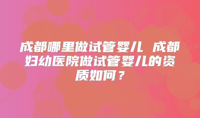 成都哪里做试管婴儿 成都妇幼医院做试管婴儿的资质如何？
