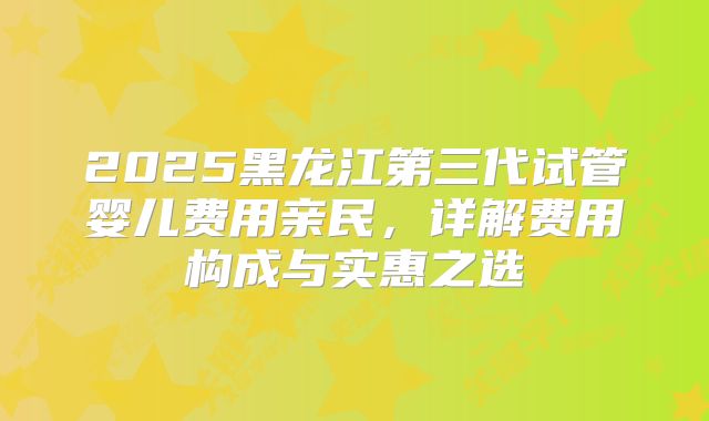 2025黑龙江第三代试管婴儿费用亲民，详解费用构成与实惠之选
