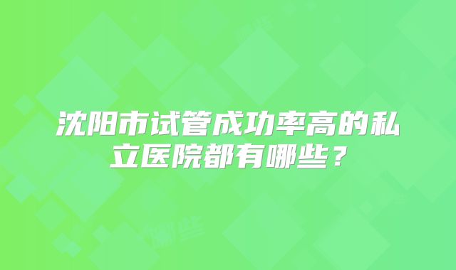 沈阳市试管成功率高的私立医院都有哪些？