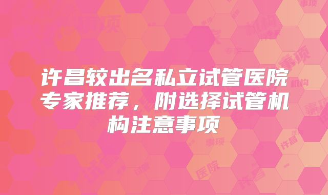 许昌较出名私立试管医院专家推荐，附选择试管机构注意事项