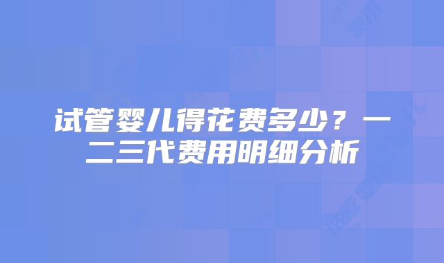试管婴儿得花费多少？一二三代费用明细分析