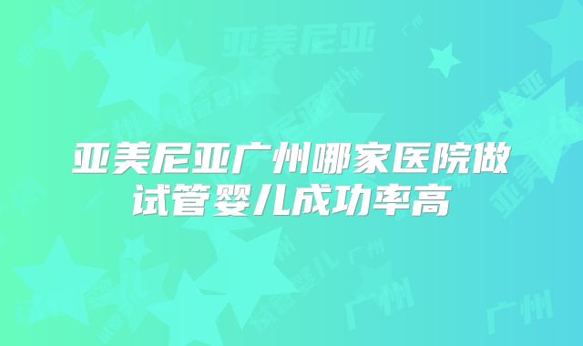 亚美尼亚广州哪家医院做试管婴儿成功率高