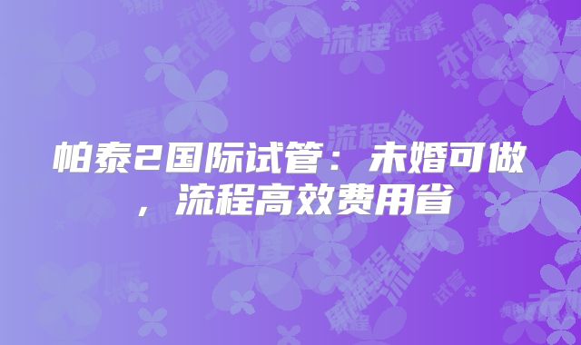 帕泰2国际试管：未婚可做，流程高效费用省