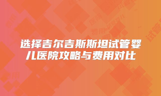 选择吉尔吉斯斯坦试管婴儿医院攻略与费用对比