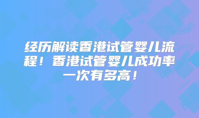 经历解读香港试管婴儿流程！香港试管婴儿成功率一次有多高！