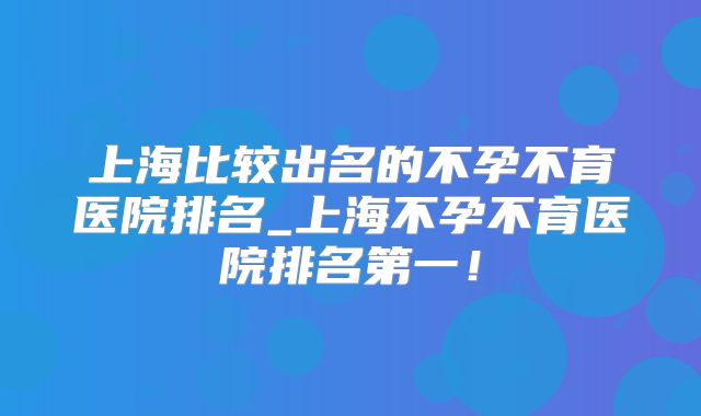 上海比较出名的不孕不育医院排名_上海不孕不育医院排名第一！