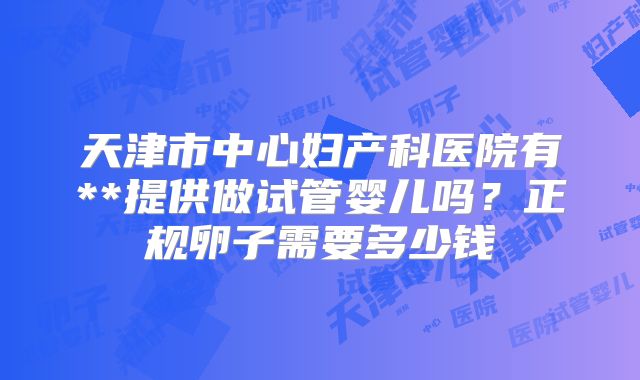 天津市中心妇产科医院有**提供做试管婴儿吗?正规卵子需要多少钱