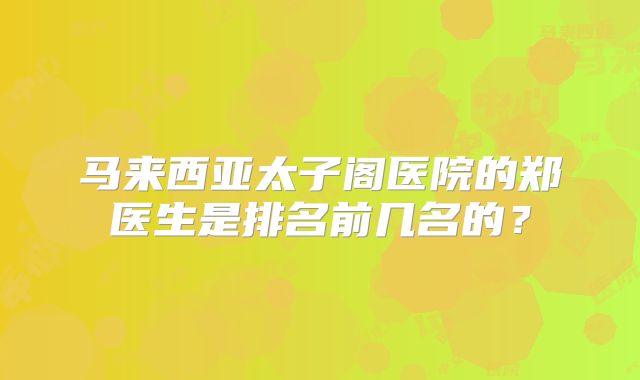 马来西亚太子阁医院的郑医生是排名前几名的？