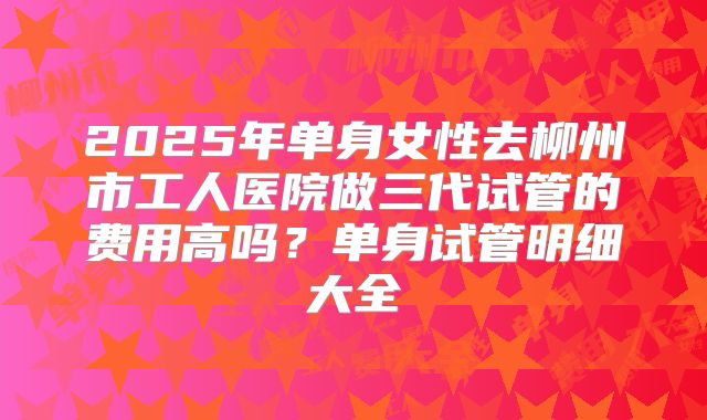 2025年单身女性去柳州市工人医院做三代试管的费用高吗?单身试管明细大全