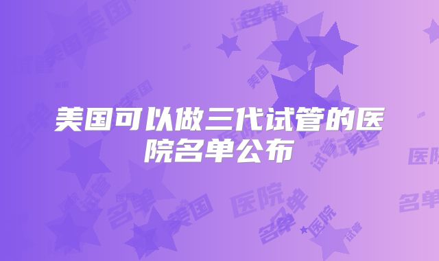 美国可以做三代试管的医院名单公布