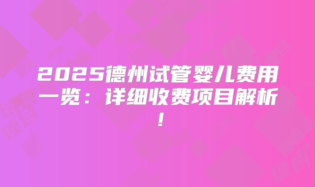 2025德州试管婴儿费用一览：详细收费项目解析！