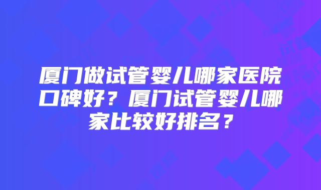 厦门做试管婴儿哪家医院口碑好?厦门试管婴儿哪家比较好排名?