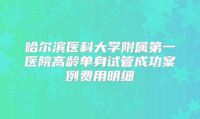 哈尔滨医科大学附属第一医院高龄单身试管成功案例费用明细