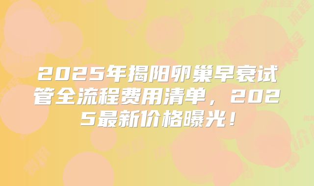 2025年揭阳卵巢早衰试管全流程费用清单，2025最新价格曝光！