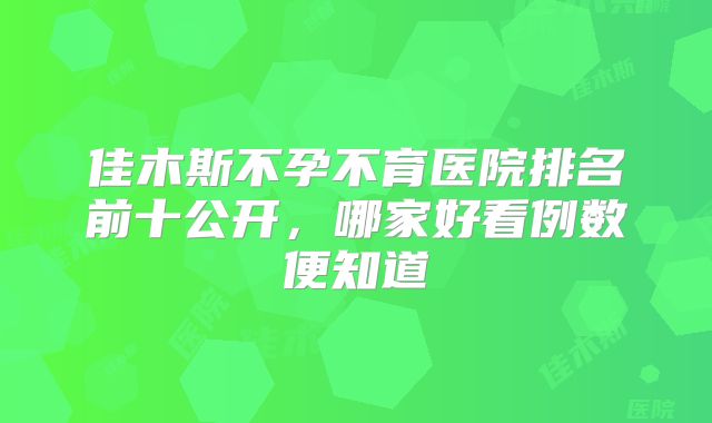 佳木斯不孕不育医院排名前十公开，哪家好看例数便知道