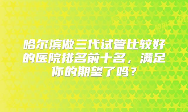 哈尔滨做三代试管比较好的医院排名前十名，满足你的期望了吗？