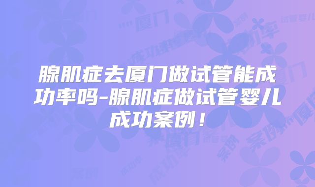 腺肌症去厦门做试管能成功率吗-腺肌症做试管婴儿成功案例!