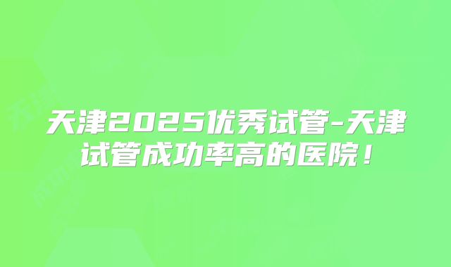 天津2025优秀试管-天津试管成功率高的医院!