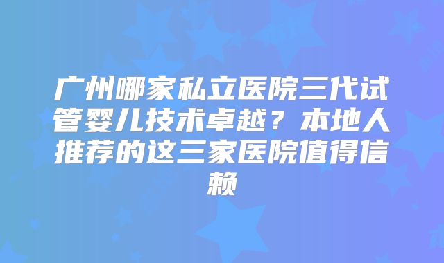 广州哪家私立医院三代试管婴儿技术卓越？本地人推荐的这三家医院值得信赖