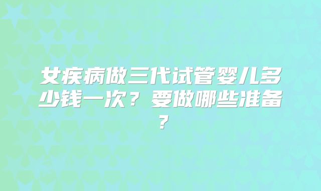 女疾病做三代试管婴儿多少钱一次？要做哪些准备？