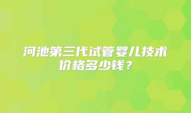 河池第三代试管婴儿技术价格多少钱？
