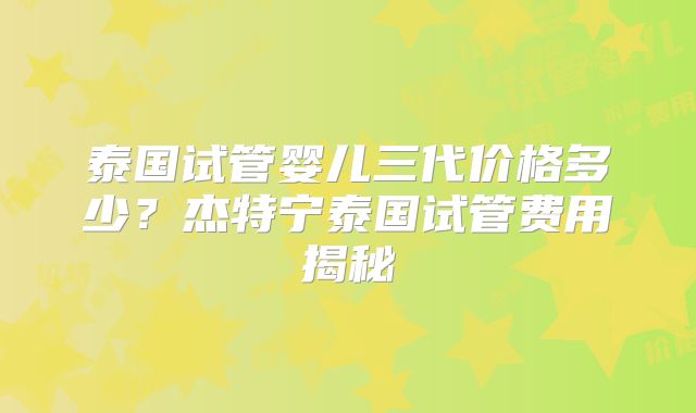 泰国试管婴儿三代价格多少?杰特宁泰国试管费用揭秘