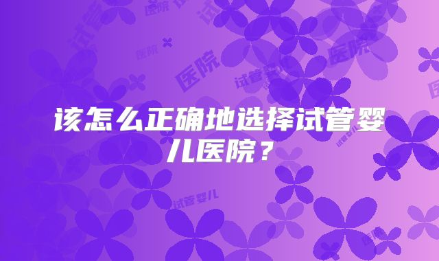 该怎么正确地选择试管婴儿医院？
