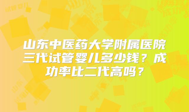 山东中医药大学附属医院三代试管婴儿多少钱？成功率比二代高吗？
