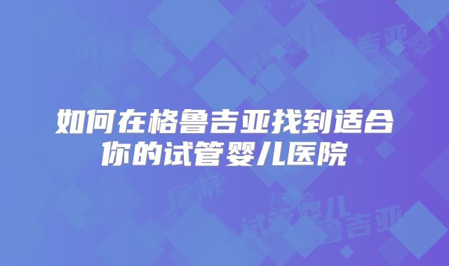 如何在格鲁吉亚找到适合你的试管婴儿医院