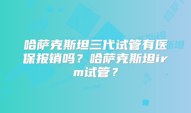 哈萨克斯坦三代试管有医保报销吗？哈萨克斯坦irm试管？
