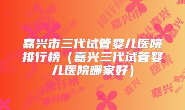 嘉兴市三代试管婴儿医院排行榜（嘉兴三代试管婴儿医院哪家好）