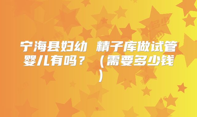 宁海县妇幼 精子库做试管婴儿有吗?(需要多少钱)