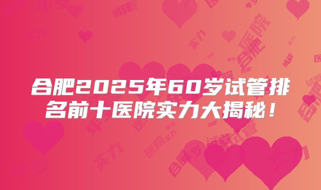 合肥2025年60岁试管排名前十医院实力大揭秘!