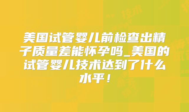 美国试管婴儿前检查出精子质量差能怀孕吗_美国的试管婴儿技术达到了什么水平！