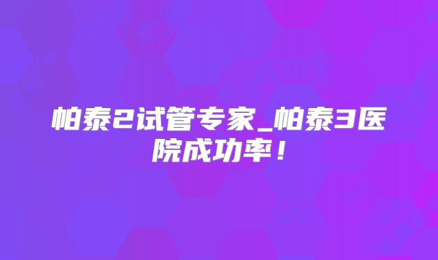 帕泰2试管专家_帕泰3医院成功率！