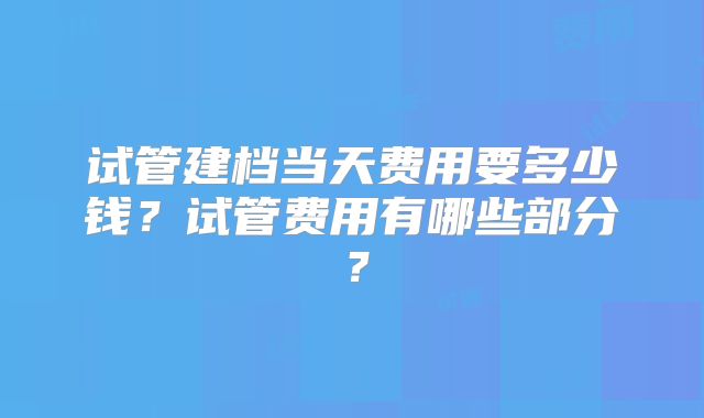 试管建档当天费用要多少钱?试管费用有哪些部分?