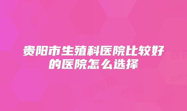 贵阳市生殖科医院比较好的医院怎么选择